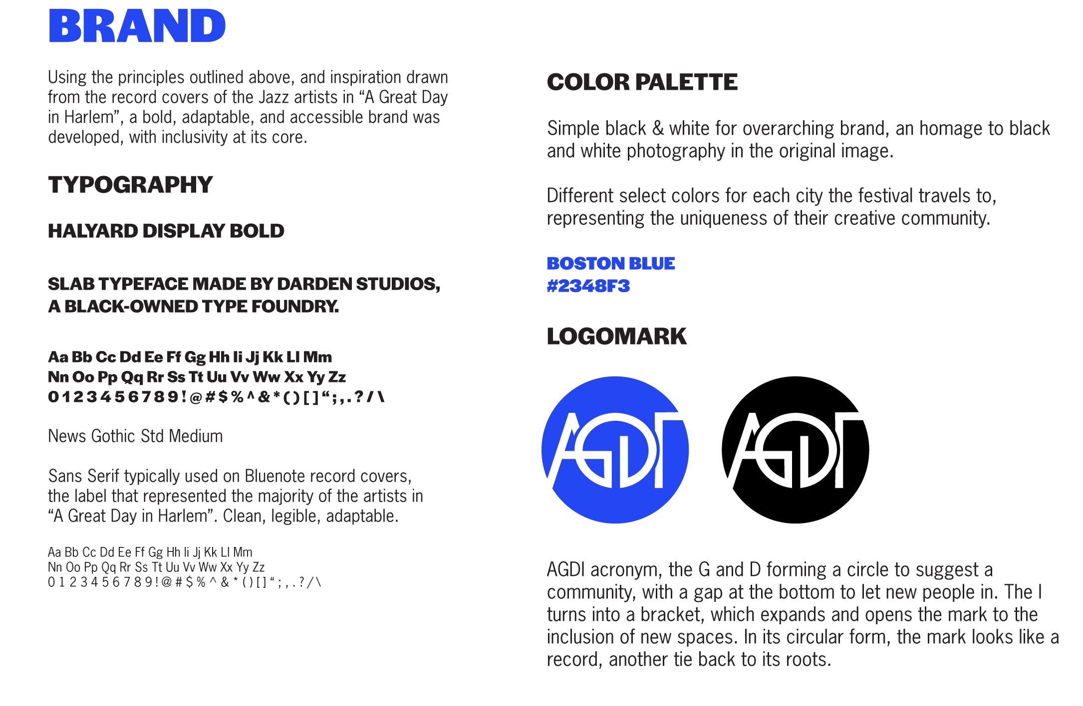 Using the principles outlined above, and inspiration drawn
            from the record covers of the Jazz artists in “A Great Day 
            in Harlem”, a bold, adaptable, and accessible brand was 
            developed, with inclusivity at its core. 
             
            HALYARD DISPLAY BOLD
            
            SLAB TYPEFACE MADE BY DARDEN STUDIOS, 
            A BLACK TYPE FOUNDRY. 
            
            News Gothic Std Medium
            
            Sans Serif typically used on Bluenote record covers,
            the label that represented the majority of the artists in 
            “A Great Day in Harlem”. Clean, legible, adaptable. 
            
            COLOR PALETTE
            
            Simple black & white for overarching brand, an homage to black and white photography in the original image. 
            
            Different select colors for each city the festival travels to, representing the uniqueness of their creative community.  
            LOGOMARK: AGDI acronym, the G and D forming a circle to suggest a community, with a gap at the bottom to let new people in. The I turns into a bracket, which expands and opens the mark to the inclusion of new spaces. In its circular form, the mark looks like a record, another tie back to its roots. 
            