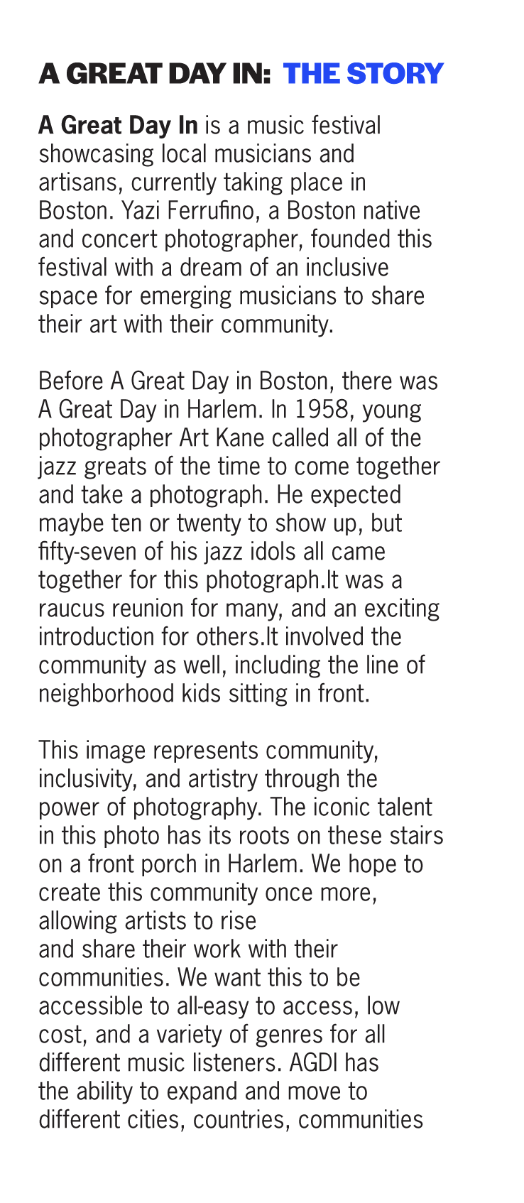 A Great Day In is a music festival showcasing local musicians and artisans, currently taking place in Boston. Yazi Ferrufino, a Boston native and concert photographer, founded this festival with a dream of an inclusive space for emerging musicians to share their art with their community. 

        Before A Great Day in Boston, there was A Great Day in Harlem. In 1958, young photographer Art Kane called all of the jazz greats of the time to come together and take a photograph. He expected maybe ten or twenty to show up, but fifty-seven of his jazz idols all came together for this photograph.It was a raucus reunion for many, and an exciting introduction for others.It involved the community as well, including the line of neighborhood kids sitting in front.
        This image represents community, inclusivity, and artistry through the power of photography. The iconic talent in this photo has its roots on these stairs on a front porch in Harlem. We hope to create this community once more, allowing artists to rise 
and share their work with their communities. We want this to be accessible to all-easy to access, low cost, and a variety of genres for all different music listeners. AGDI has 
the ability to expand and move to different cities, countries, communities. 