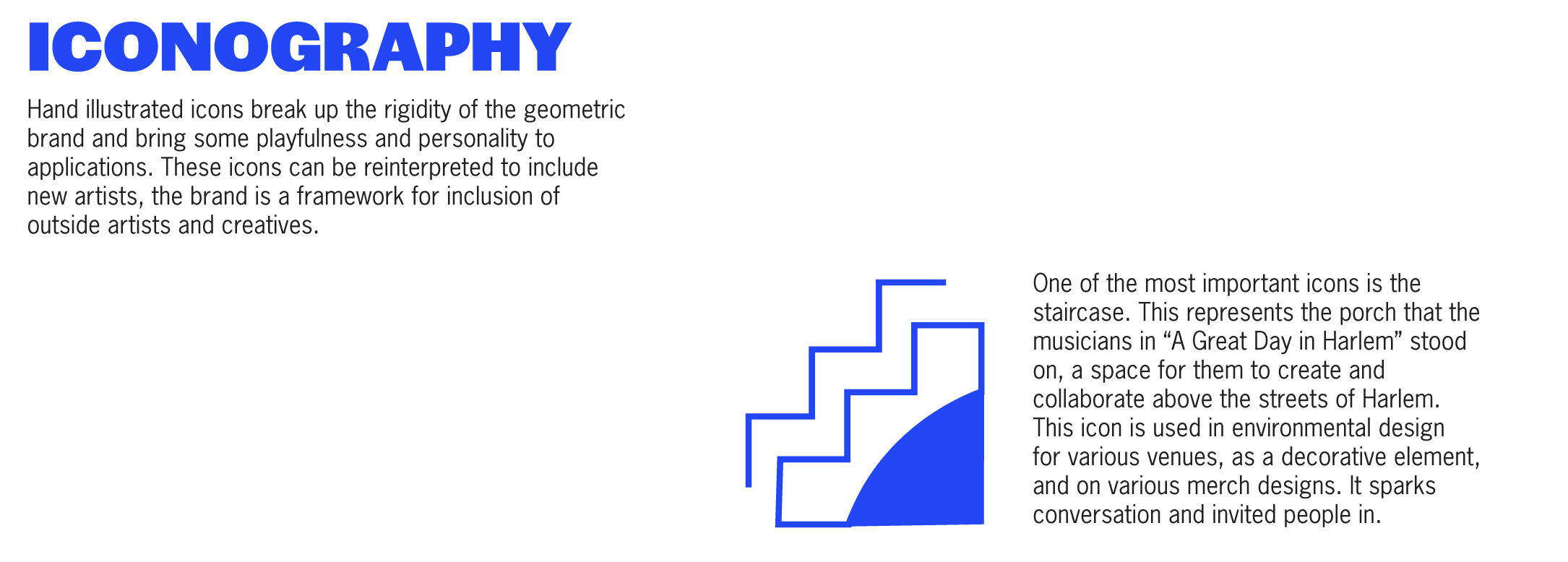 Hand illustrated icons break up the rigidity of the geometric brand and bring some playfulness and personality to applications. These icons can be reinterpreted to include new artists, the brand is a framework for inclusion of outside artists and creatives. One of the most important icons is the staircase. This represents the porch that the musicians in “A Great Day in Harlem” stood on, a space for them to create and collaborate above the streets of Harlem.
        This icon is used in environmental design 
        for various venues, as a decorative element, and on various merch designs. It sparks conversation and invited people in.   